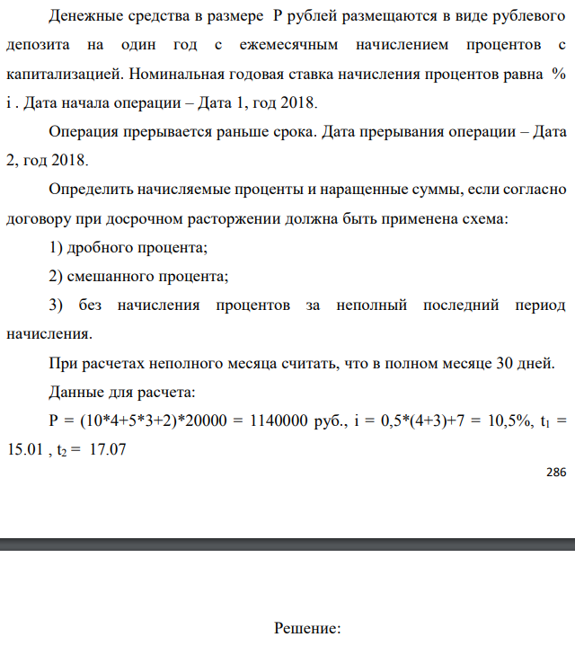 Денежные средства в размере P рублей размещаются в виде рублевого депозита на один год с ежемесячным начислением процентов с капитализацией. Номинальная годовая ставка начисления процентов равна % i . Дата начала операции – Дата 1, год 2018. Операция прерывается раньше срока. Дата прерывания операции – Дата 2, год 2018. Определить начисляемые проценты и наращенные суммы, если согласно договору при досрочном расторжении должна быть применена схема: 1) дробного процента; 2) смешанного процента; 3) без начисления процентов за неполный последний период начисления. При расчетах неполного месяца считать, что в полном месяце 30 дней. Данные для расчета: P = (10*4+5*3+2)*20000 = 1140000 руб., i = 0,5*(4+3)+7 = 10,5%, t1 = 15.01 , t2 = 17.07 