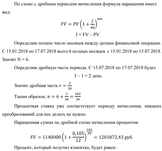 Денежные средства в размере P рублей размещаются в виде рублевого депозита на один год с ежемесячным начислением процентов с капитализацией. Номинальная годовая ставка начисления процентов равна % i . Дата начала операции – Дата 1, год 2018. Операция прерывается раньше срока. Дата прерывания операции – Дата 2, год 2018. Определить начисляемые проценты и наращенные суммы, если согласно договору при досрочном расторжении должна быть применена схема: 1) дробного процента; 2) смешанного процента; 3) без начисления процентов за неполный последний период начисления. При расчетах неполного месяца считать, что в полном месяце 30 дней. Данные для расчета: P = (10*4+5*3+2)*20000 = 1140000 руб., i = 0,5*(4+3)+7 = 10,5%, t1 = 15.01 , t2 = 17.07 