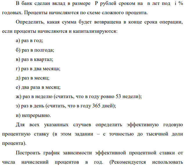 В банк сделан вклад в размере P рублей сроком на n лет под i % годовых. Проценты начисляются по схеме сложного процента. Определить, какая сумма будет возвращена в конце срока операции, если проценты начисляются и капитализируются: а) раз в год; б) раз в полгода; в) раз в квартал; г) раз в два месяца; д) раз в месяц; е) два раза в месяц; ж) раз в неделю (считать, что в году ровно 53 недели); з) раз в день (считать, что в году 365 дней); и) непрерывно. Для всех указанных случаев определить эффективную годовую процентную ставку (в этом задании – с точностью до тысячной доли процента). Построить график зависимости эффективной процентной ставки от числа начислений процентов в год. (Рекомендуется использовать логарифмическую шкалу для оси отображения числа начислений процентов в год. Непрерывное начисление на график не заносить). Данные для расчетов: P = (10*4+5*3+2)*20000 = 1140000; i = 0,5(4+3)+7 = 10,5%, n = 4+3 = 7 лет  