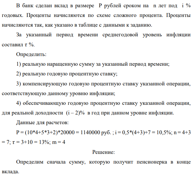 В банк сделан вклад в размере P рублей сроком на n лет под i % годовых. Проценты начисляются по схеме сложного процента. Проценты начисляются так, как указано в таблице с данными к заданию. За указанный период времени среднегодовой уровень инфляции составил 𝜏 %. Определить: 1) реальную наращенную сумму за указанный период времени; 2) реальную годовую процентную ставку; 3) компенсирующую годовую процентную ставку указанной операции, соответствующую данному уровню инфляции; 4) обеспечивающую годовую процентную ставку указанной операции, для реальной доходности (i – 2)% в год при данном уровне инфляции. Данные для расчетов: P = (10*4+5*3+2)*20000 = 1140000 руб. ; i = 0,5*(4+3)+7 = 10,5%; n = 4+3 = 7; 𝜏 = 3+10 = 13%; m = 4 