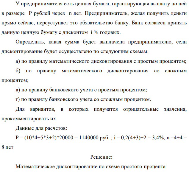 У предпринимателя есть ценная бумага, гарантирующая выплату по ней в размере P рублей через n лет. Предприниматель, желая получить деньги прямо сейчас, переуступает это обязательство банку. Банк согласен принять данную ценную бумагу с дисконтом i % годовых. Определить, какая сумма будет выплачена предпринимателю, если дисконтирование будет осуществлено по следующим схемам: а) по правилу математического дисконтирования с простым процентом; б) по правилу математического дисконтирования со сложным процентом; в) по правилу банковского учета с простым процентом; г) по правилу банковского учета со сложным процентом. Для вариантов, в которых получатся отрицательные значения, прокомментировать их. Данные для расчетов: Р = (10*4+5*3+2)*20000 = 1140000 руб. ; i = 0,2(4+3)+2 = 3,4%; n =4+4 = 8 лет  