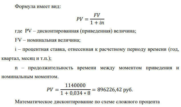 У предпринимателя есть ценная бумага, гарантирующая выплату по ней в размере P рублей через n лет. Предприниматель, желая получить деньги прямо сейчас, переуступает это обязательство банку. Банк согласен принять данную ценную бумагу с дисконтом i % годовых. Определить, какая сумма будет выплачена предпринимателю, если дисконтирование будет осуществлено по следующим схемам: а) по правилу математического дисконтирования с простым процентом; б) по правилу математического дисконтирования со сложным процентом; в) по правилу банковского учета с простым процентом; г) по правилу банковского учета со сложным процентом. Для вариантов, в которых получатся отрицательные значения, прокомментировать их. Данные для расчетов: Р = (10*4+5*3+2)*20000 = 1140000 руб. ; i = 0,2(4+3)+2 = 3,4%; n =4+4 = 8 лет  