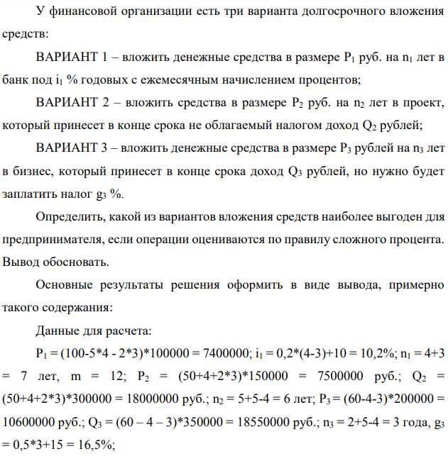 У финансовой организации есть три варианта долгосрочного вложения средств: ВАРИАНТ 1 – вложить денежные средства в размере P1 руб. на n1 лет в банк под i1 % годовых с ежемесячным начислением процентов; ВАРИАНТ 2 – вложить средства в размере P2 руб. на n2 лет в проект, который принесет в конце срока не облагаемый налогом доход Q2 рублей; ВАРИАНТ 3 – вложить денежные средства в размере P3 рублей на n3 лет в бизнес, который принесет в конце срока доход Q3 рублей, но нужно будет заплатить налог g3 %. Определить, какой из вариантов вложения средств наиболее выгоден для предпринимателя, если операции оцениваются по правилу сложного процента. Вывод обосновать. Основные результаты решения оформить в виде вывода, примерно такого содержания: Данные для расчета: P1 = (100-5*4 - 2*3)*100000 = 7400000; i1 = 0,2*(4-3)+10 = 10,2%; n1 = 4+3 = 7 лет, m = 12; P2 = (50+4+2*3)*150000 = 7500000 руб.; Q2 = (50+4+2*3)*300000 = 18000000 руб.; n2 = 5+5-4 = 6 лет; P3 = (60-4-3)*200000 = 10600000 руб.; Q3 = (60 – 4 – 3)*350000 = 18550000 руб.; n3 = 2+5-4 = 3 года, g3 = 0,5*3+15 = 16,5%; 