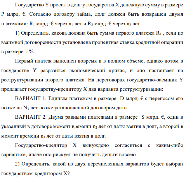 Государство Y просит в долг у государства X денежную сумму в размере P млрд. €. Согласно договору займа, долг должен быть возвращен двумя платежами: R1 млрд. € через n1 лет и R2 млрд. € через n2 лет. 1) Определить, какова должна быть сумма первого платежа R1 , если по взаимной договоренности установлена процентная ставка кредитной операции в размере i %. Первый платеж выполнен вовремя и в полном объеме, однако потом в государстве Y разразился экономический кризис, и оно настаивает на реструктуризации второго платежа. На переговорах государство-заемщик Y предлагает государству-кредитору X два варианта реструктуризации: ВАРИАНТ 1. Единым платежом в размере D млрд. € с переносом его позже на N3 лет позже установленной договором даты. ВАРИАНТ 2. Двумя равными платежами в размере S млрд. €, один в указанный в договоре момент времени n2 лет от даты взятия в долг, а второй в момент времени n3 лет от даты взятия в долг. Государство-кредитор Х вынуждено согласиться с каким-либо вариантом, иначе оно рискует не получить деньги вовсею 2) Определить, какой из двух перечисленных вариантов будет выбран государством-кредитором X?  3) Изменилась ли его выгода от предоставленного кредита относительно исходных условий договора и в какую сторону? Данные для расчетов: P = 27; R1 = 20; D = 13; S = 6; i = 2; n1 = 6; n2 = 9, n3 = 13 