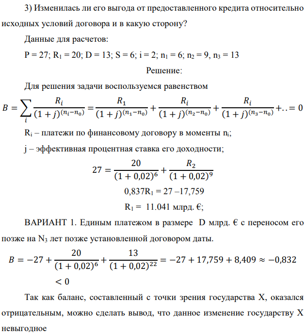 Государство Y просит в долг у государства X денежную сумму в размере P млрд. €. Согласно договору займа, долг должен быть возвращен двумя платежами: R1 млрд. € через n1 лет и R2 млрд. € через n2 лет. 1) Определить, какова должна быть сумма первого платежа R1 , если по взаимной договоренности установлена процентная ставка кредитной операции в размере i %. Первый платеж выполнен вовремя и в полном объеме, однако потом в государстве Y разразился экономический кризис, и оно настаивает на реструктуризации второго платежа. На переговорах государство-заемщик Y предлагает государству-кредитору X два варианта реструктуризации: ВАРИАНТ 1. Единым платежом в размере D млрд. € с переносом его позже на N3 лет позже установленной договором даты. ВАРИАНТ 2. Двумя равными платежами в размере S млрд. €, один в указанный в договоре момент времени n2 лет от даты взятия в долг, а второй в момент времени n3 лет от даты взятия в долг. Государство-кредитор Х вынуждено согласиться с каким-либо вариантом, иначе оно рискует не получить деньги вовсею 2) Определить, какой из двух перечисленных вариантов будет выбран государством-кредитором X?  3) Изменилась ли его выгода от предоставленного кредита относительно исходных условий договора и в какую сторону? Данные для расчетов: P = 27; R1 = 20; D = 13; S = 6; i = 2; n1 = 6; n2 = 9, n3 = 13 