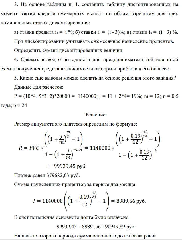 На основе таблицы п. 1. составить таблицу дисконтированных на момент взятия кредита суммарных выплат по обоим вариантам для трех номинальных ставок дисконтирования: а) ставки кредита i1 = i %; б) ставки i2 = (i - 3)%; в) ставки i3 = (i +3) %. При дисконтировании учитывать ежемесячное начисление процентов. Определить суммы дисконтированных величин. 4. Сделать вывод о выгодности для предпринимателя той или иной схемы получения кредита в зависимости от нормы прибыли в его бизнесе. 5. Какие еще выводы можно сделать на основе решения этого задания? Данные для расчетов: P = (10*4+5*3+2)*20000 = 1140000; j = 11 + 2*4= 19%; m = 12; n = 0,5 года; р = 24 