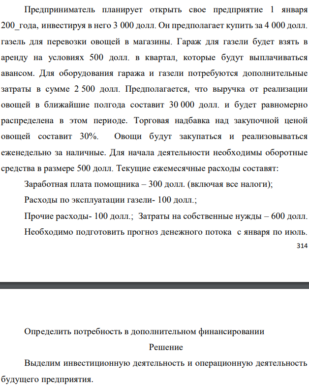 Предприниматель планирует открыть свое предприятие 1 января 200_года, инвестируя в него 3 000 долл. Он предполагает купить за 4 000 долл. газель для перевозки овощей в магазины. Гараж для газели будет взять в аренду на условиях 500 долл. в квартал, которые будут выплачиваться авансом. Для оборудования гаража и газели потребуются дополнительные затраты в сумме 2 500 долл. Предполагается, что выручка от реализации овощей в ближайшие полгода составит 30 000 долл. и будет равномерно распределена в этом периоде. Торговая надбавка над закупочной ценой овощей составит 30%. Овощи будут закупаться и реализовываться еженедельно за наличные. Для начала деятельности необходимы оборотные средства в размере 500 долл. Текущие ежемесячные расходы составят: Заработная плата помощника – 300 долл. (включая все налоги); Расходы по эксплуатации газели- 100 долл.; Прочие расходы- 100 долл.; Затраты на собственные нужды – 600 долл. Необходимо подготовить прогноз денежного потока с января по июль.  Определить потребность в дополнительном финансировании 