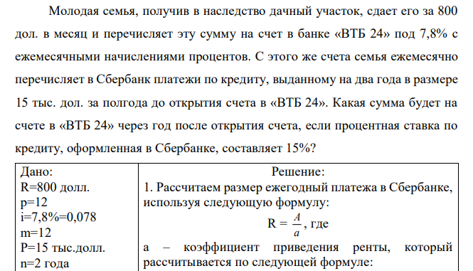 Молодая семья, получив в наследство дачный участок, сдает его за 800 дол. в месяц и перечисляет эту сумму на счет в банке «ВТБ 24» под 7,8% с ежемесячными начислениями процентов. С этого же счета семья ежемесячно перечисляет в Сбербанк платежи по кредиту, выданному на два года в размере 15 тыс. дол. за полгода до открытия счета в «ВТБ 24». Какая сумма будет на счете в «ВТБ 24» через год после открытия счета, если процентная ставка по кредиту, оформленная в Сбербанке, составляет 15%? 