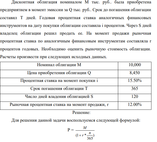 Дисконтная облигация номиналом М тыс. руб.. была приобретена предприятием в момент эмиссии за Q тыс. руб.. Срок до погашения облигации составил Т дней. Годовая процентная ставка аналогичных финансовых инструментов на дату покупки облигации составила і процентов. Через S дней владелец облигации решил продать ее. На момент продажи рыночная процентная ставка по аналогичным финансовым инструментам составляла r процентов годовых. Необходимо оценить рыночную стоимость облигации. Расчеты произвести при следующих исходных данных.  