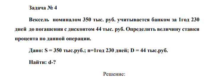 Вексель номиналом 350 тыс. руб. учитывается банком за 1год 230 дней до погашения с дисконтом 44 тыс. руб. Определить величину ставки процента по данной операции. Дано: S = 350 тыс.руб.; n=1год 230 дней; D = 44 тыс.руб. Найти: d-? 