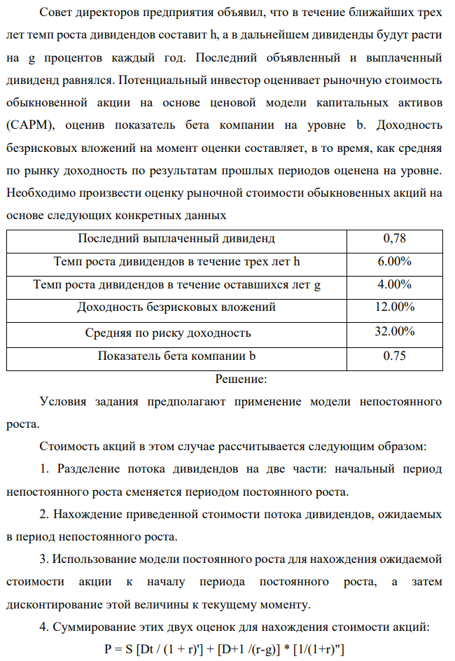 Совет директоров предприятия объявил, что в течение ближайших трех лет темп роста дивидендов составит h, а в дальнейшем дивиденды будут расти на g процентов каждый год. Последний объявленный и выплаченный дивиденд равнялся. Потенциальный инвестор оценивает рыночную стоимость обыкновенной акции на основе ценовой модели капитальных активов (САРМ), оценив показатель бета компании на уровне b. Доходность безрисковых вложений на момент оценки составляет, в то время, как средняя по рынку доходность по результатам прошлых периодов оценена на уровне. Необходимо произвести оценку рыночной стоимости обыкновенных акций на основе следующих конкретных данных 