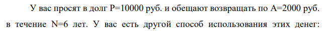 У вас просят в долг P=10000 руб. и обещают возвращать по A=2000 руб. в течение N=6 лет. У вас есть другой способ использования этих денег:  положить их в банк под 7% годовых и каждый год снимать по 2000 руб. Какая финансовая операция будет более выгодна для вас? 