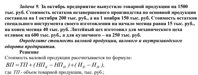 За октябрь предприятие выпустило товарной продукции на 1500 тыс. руб. Стоимость остатков незавершенного производства по основной продукции составила на 1 октября 200 тыс. руб., а на 1 ноября 150 тыс. руб. Стоимость остатков спецального инструмента своего изготовления на начало месяца равна 15 тыс. руб., на конец месяца 40 тыс. руб. Литейный цех изготовил для механического цеха отливок на 600 тыс. руб., а для кузнечного – на 250 тыс. руб. Определите стоимость валовой продукции, валового и внутризаводского оборота предприятия. 