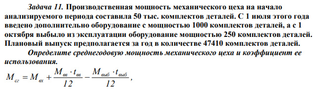 Производственная мощность механического цеха на начало анализируемого периода составила 50 тыс. комплектов деталей. С 1 июля этого года введено дополнительно оборудование с мощностью 1000 комплектов деталей, а с 1 октября выбыло из эксплуатации оборудование мощностью 250 комплектов деталей. Плановый выпуск предполагается за год в количестве 47410 комплектов деталей. Определите среднегодовую мощность механического цеха и коэффициент ее использования. 