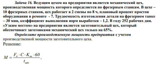 Ведущим цехом на предприятии является механический цех, производственная мощность которого определяется по фрезерным станкам. В цехе – 10 фрезерных станков, цех работает в 2 смены по 8 ч, плановый процент простоя оборудования в ремонте - 7. Трудоемкость изготовления детали на фрезерном танке – 30 мин, коэффициент выполнения норм выработки – 1,2. В году 252 рабочих дня. «Узким местом» на предприятии является заготовительный цех, который обеспечивает заготовками механический цех только на 65%. Определите производственную мощность предприятия с учетом производственной мощности заготовительного цеха. 