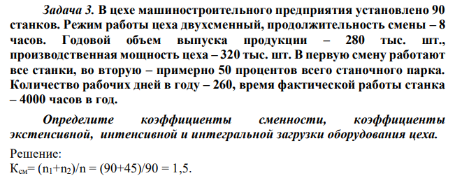 В цехе машиностроительного предприятия установлено 90 станков. Режим работы цеха двухсменный, продолжительность смены – 8 часов. Годовой объем выпуска продукции – 280 тыс. шт., производственная мощность цеха – 320 тыс. шт. В первую смену работают все станки, во вторую – примерно 50 процентов всего станочного парка. Количество рабочих дней в году – 260, время фактической работы станка – 4000 часов в год. Определите коэффициенты сменности, коэффициенты экстенсивной, интенсивной и интегральной загрузки оборудования цеха. 