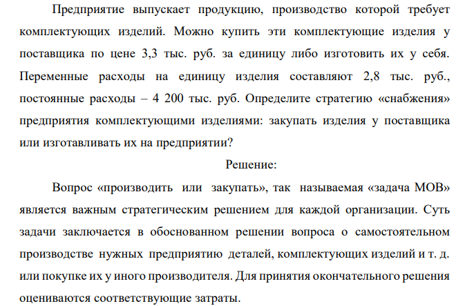  Предприятие выпускает продукцию, производство которой требует комплектующих изделий. Можно купить эти комплектующие изделия у поставщика по цене 3,3 тыс. руб. за единицу либо изготовить их у себя. Переменные расходы на единицу изделия составляют 2,8 тыс. руб., постоянные расходы – 4 200 тыс. руб. Определите стратегию «снабжения» предприятия комплектующими изделиями: закупать изделия у поставщика или изготавливать их на предприятии? 