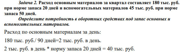 Расход основным материалов за квартал составляет 180 тыс. руб. при норме запаса 20 дней и вспомогательных материалов 45 тыс. руб. при норме запаса 50 дней. Определите потребность в оборотных средствах под запас основных и вспомогательных материалов.  