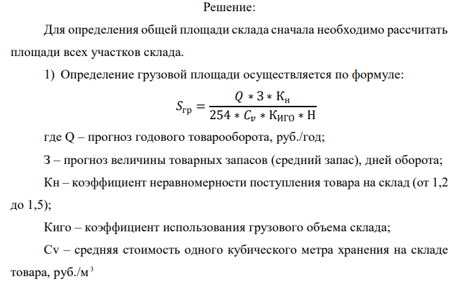  Рассчитать необходимую площадь склада. На складе работают 4 сотрудника и 1 заведующий складом. Укрупненные показатели расчетных нагрузок на 1 м 2 участках приемки и комплектации представлены в Приложении 1. Продукция, хранимая на складе, — «мука» (q = 0,32). Показатели для расчёта площади склада представлены в таблице: Показатель Обозначение Ед. измерения Значение показателя Прогноз годового товарооборота Q у.д.е./год 5 000 000 Прогноз товарных запасов З Дн.оборота 30 Коэффициент неравномерности загрузки склада Кн - 1,2 Коэффициент использования грузового объема склада Киго - 0,63 Примерная стоимость 1 м куб.хранимого на складе товара Cv Е.д.е./м.куб 250 Примерная стоимость 1 т хранимого на складе товара Ср Е.д.е./т 500 Высота укладки грузов на хранение (стеллаж) H М 5,5 Доля товаров, проходящих через участок приемки склада A2 % 60 Доля товаров, подлежащих комплектации на складе A3 % 50 Доля товаров, проходящих через отправочную экспедицию А4 % 70 Укрупненный показатель расчетных нагрузок на 1 кв.м на участках приемки и комплектования Q т/м.кв. 0,32 338 Укрупненный показатель расчетных нагрузок на 1 кв.м экспедиций Qэ т/м.кв. 0,32 Время нахождения товара на участке приемки Tпр Дней 0,5 Время нахождения товара на участке комплектования Tкм Дней 1 Время нахождения товара в приемочной экспедиции Tпэ Дней 2 Время нахождения товара в отправочной экспедиции Tоэ Дней 1 