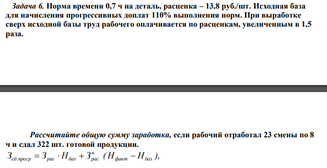 Норма времени 0,7 ч на деталь, расценка – 13,8 руб./шт. Исходная база для начисления прогрессивных доплат 110% выполнения норм. При выработке сверх исходной базы труд рабочего оплачивается по расценкам, увеличенным в 1,5 раза. Рассчитайте общую сумму заработка, если рабочий отработал 23 смены по 8 ч и сдал 322 шт. готовой продукции.