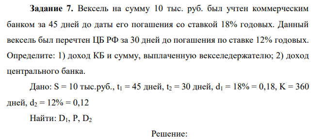  Вексель на сумму 10 тыс. руб. был учтен коммерческим банком за 45 дней до даты его погашения со ставкой 18% годовых. Данный вексель был перечтен ЦБ РФ за 30 дней до погашения по ставке 12% годовых. Определите: 1) доход КБ и сумму, выплаченную векселедержателю; 2) доход центрального банка. 