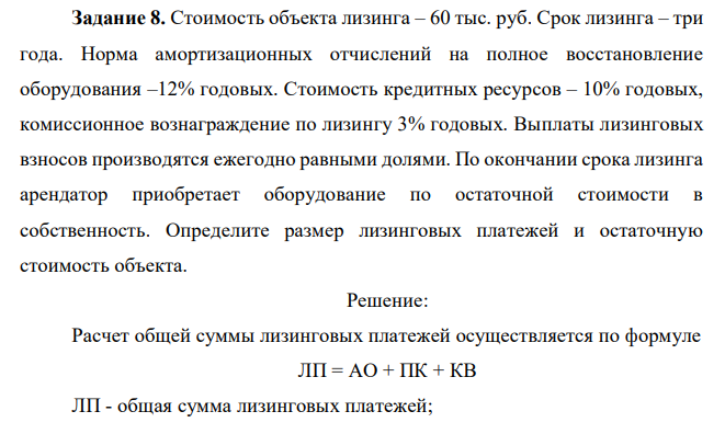  Стоимость объекта лизинга – 60 тыс. руб. Срок лизинга – три года. Норма амортизационных отчислений на полное восстановление оборудования –12% годовых. Стоимость кредитных ресурсов – 10% годовых, комиссионное вознаграждение по лизингу 3% годовых. Выплаты лизинговых взносов производятся ежегодно равными долями. По окончании срока лизинга арендатор приобретает оборудование по остаточной стоимости в собственность. Определите размер лизинговых платежей и остаточную стоимость объекта. 