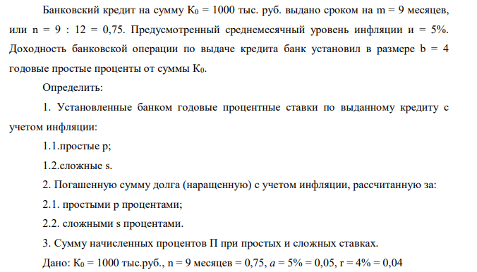  Банковский кредит на сумму К0 = 1000 тыс. руб. выдано сроком на m = 9 месяцев, или n = 9 : 12 = 0,75. Предусмотренный среднемесячный уровень инфляции и = 5%. Доходность банковской операции по выдаче кредита банк установил в размере b = 4 годовые простые проценты от суммы К0. Определить: 1. Установленные банком годовые процентные ставки по выданному кредиту с учетом инфляции: 1.1.простые р; 1.2.сложные s. 2. Погашенную сумму долга (наращенную) с учетом инфляции, рассчитанную за: 2.1. простыми р процентами; 2.2. сложными s процентами. 3. Сумму начисленных процентов П при простых и сложных ставках 