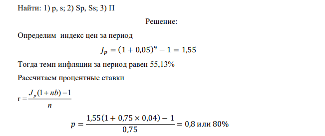  Банковский кредит на сумму К0 = 1000 тыс. руб. выдано сроком на m = 9 месяцев, или n = 9 : 12 = 0,75. Предусмотренный среднемесячный уровень инфляции и = 5%. Доходность банковской операции по выдаче кредита банк установил в размере b = 4 годовые простые проценты от суммы К0. Определить: 1. Установленные банком годовые процентные ставки по выданному кредиту с учетом инфляции: 1.1.простые р; 1.2.сложные s. 2. Погашенную сумму долга (наращенную) с учетом инфляции, рассчитанную за: 2.1. простыми р процентами; 2.2. сложными s процентами. 3. Сумму начисленных процентов П при простых и сложных ставках 