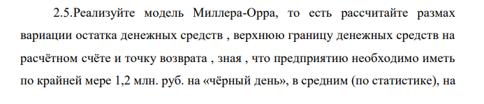 Реализуйте модель Миллера-Орра, то есть рассчитайте размах вариации остатка денежных средств , верхнюю границу денежных средств на расчётном счёте и точку возврата , зная , что предприятию необходимо иметь по крайней мере 1,2 млн. руб. на «чёрный день», в средним (по статистике), на  счёт предприятия поступает 50 тыс. руб. , расходы по хранению средств на расчётном счёте = 100 руб., расходы по взаимной трансформации денежных средств и ценных бумаг =15 тыс. руб. 