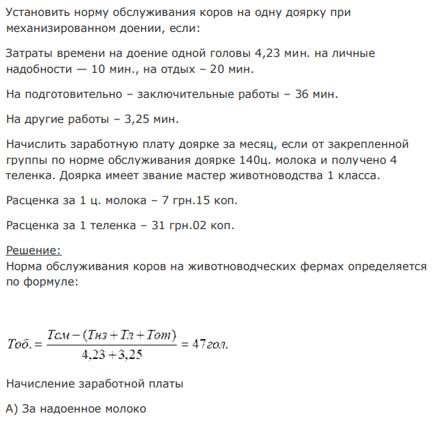 Установить норму обслуживания коров на одну доярку при механизированном доении, если: Затраты времени на доение одной головы 4,23 мин. на личные надобности — 10 мин., на отдых – 20 мин. На подготовительно – заключительные работы – 36 мин. На другие работы – 3,25 мин. Начислить заработную плату доярке за месяц, если от закрепленной группы по норме обслуживания доярке 140ц. молока и получено 4 теленка. Доярка имеет звание мастер животноводства 1 класса. Расценка за 1 ц. молока – 7 грн.15 коп. Расценка за 1 теленка – 31 грн.02 коп. 