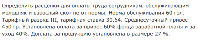 Определить расценки для оплаты труда сотрудникам, обслуживающим молодняк и взрослый скот не от нормы. Норма обслуживания 60 гол. Тарифный разряд III, тарифная ставка 30,64. Среднесуточный привес 450 гр. Установлена оплата за привес 60% фонда заработной платы и за уход 40%. Доплата за продукцию установлена в размере 27 %. 