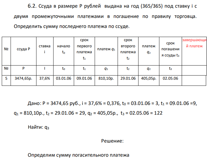 Ссуда в размере P рублей выдана на год (365/365) под ставку i с двумя промежуточными платежами в погашение по правилу торговца. Определить сумму последнего платежа по ссуде.  Дано: P = 3474,65 руб., i = 37,6% = 0,376, t0 = 03.01.06 = 3, t1 = 09.01.06 =9, q1 = 810,10p., t2 = 29.01.06 = 29, q2 = 405,05p., t3 = 02.05.06 = 122 Найти: q3 