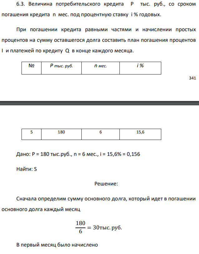 Величина потребительского кредита Р тыс. руб., со сроком погашения кредита n мес. под процентную ставку i % годовых. При погашении кредита равными частями и начислении простых процентов на сумму оставшегося долга составить план погашения процентов I и платежей по кредиту Q в конце каждого месяца.  Дано: Р = 180 тыс.руб., n = 6 мес., i = 15,6% = 0,156 Найти: S 