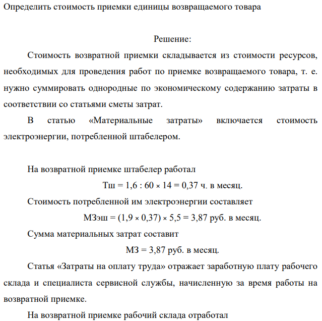 Официальный дистрибьютор компании, производящей бытовую технику, осуществляет сервисное обслуживание продукции производителя. Периодически предприятие осуществляет приемку товара ненадлежащего качества от сетевых салонов бытовой техники. Возвраты осуществляются небольшими партиями. На приемке товара ненадлежащего качества заняты рабочий склада с месячным заработком 22 тыс. руб. и специалист сервисной службы с заработком 33 тыс. руб. Отчисления на социальные нужды составляют 30 %. Месячный фонд рабочего времени работников склада составляет 21 дня при длительности смены 8 часов, режим работы – односменный. Время на подачу одного агрегата в зону приемка и отвод на место хранения составляет 1,6 мин, время приемки специалистом сервисной службы – 22 мин.  Первоначальная стоимость используемого при приемке штабелера – 31 тыс. руб., годовая норма амортизации – 18 %, мощность двигателя – 1,9 кВт. Цена электроэнергии 5,5 руб./кВт·ч. Режимный фонд времени работы штабелера – 154 ч в месяц. Прочие расходы составляют 17% от суммы учтенных затрат. Определить общую стоимость операций по приемке возвращаемого товара, если количество возвратов составляет в среднем 14 шт./мес. Определить стоимость приемки единицы возвращаемого товара 