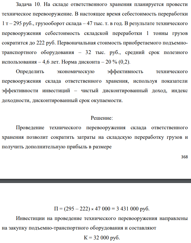 На складе ответственного хранения планируется провести техническое перевооружение. В настоящее время себестоимость переработки 1 т – 295 руб., грузооборот склада – 47 тыс. т. в год. В результате технического перевооружения себестоимость складской переработки 1 тонны грузов сократится до 222 руб. Первоначальная стоимость приобретаемого подъемнотранспортного оборудования – 32 тыс. руб., средний срок полезного использования – 4,6 лет. Норма дисконта – 20 % (0,2). Определить экономическую эффективность технического перевооружения склада ответственного хранения, используя показатели эффективности инвестиций – чистый дисконтированный доход, индекс доходности, дисконтированный срок окупаемости. 