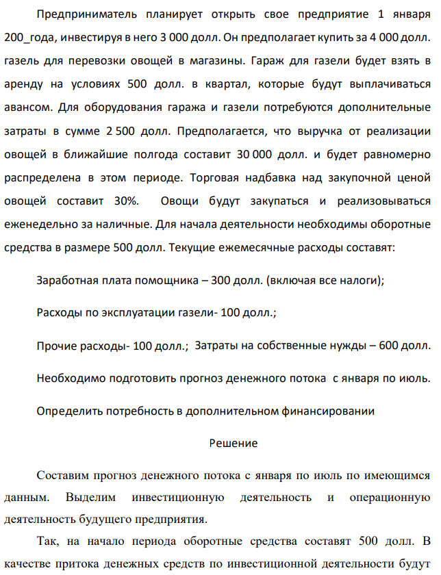 Предприниматель планирует открыть свое предприятие 1 января 200_года, инвестируя в него 3 000 долл. Он предполагает купить за 4 000 долл. газель для перевозки овощей в магазины. Гараж для газели будет взять в аренду на условиях 500 долл. в квартал, которые будут выплачиваться авансом. Для оборудования гаража и газели потребуются дополнительные затраты в сумме 2 500 долл. Предполагается, что выручка от реализации овощей в ближайшие полгода составит 30 000 долл. и будет равномерно распределена в этом периоде. Торговая надбавка над закупочной ценой овощей составит 30%. Овощи будут закупаться и реализовываться еженедельно за наличные. Для начала деятельности необходимы оборотные средства в размере 500 долл. Текущие ежемесячные расходы составят: Заработная плата помощника – 300 долл. (включая все налоги); Расходы по эксплуатации газели- 100 долл.; Прочие расходы- 100 долл.; Затраты на собственные нужды – 600 долл. Необходимо подготовить прогноз денежного потока с января по июль. Определить потребность в дополнительном финансировании 