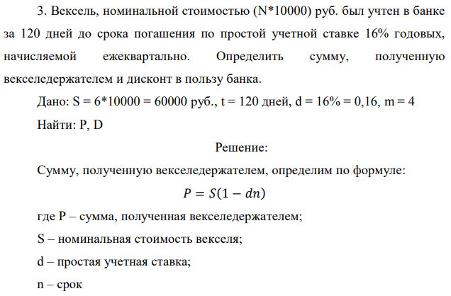 Вексель, номинальной стоимостью (N*10000) руб. был учтен в банке за 120 дней до срока погашения по простой учетной ставке 16% годовых, начисляемой ежеквартально. Определить сумму, полученную векселедержателем и дисконт в пользу банка. Дано: S = 6*10000 = 60000 руб., t = 120 дней, d = 16% = 0,16, m = 4 Найти: P, D 