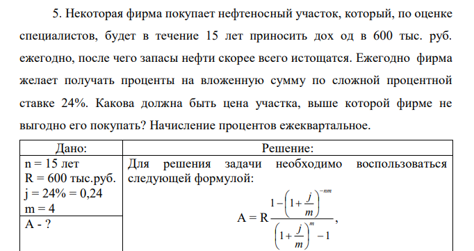 Некоторая фирма покупает нефтеносный участок, который, по оценке специалистов, будет в течение 15 лет приносить дох од в 600 тыс. руб. ежегодно, после чего запасы нефти скорее всего истощатся. Ежегодно фирма желает получать проценты на вложенную сумму по сложной процентной ставке 24%. Какова должна быть цена участка, выше которой фирме не выгодно его покупать? Начисление процентов ежеквартальное. 