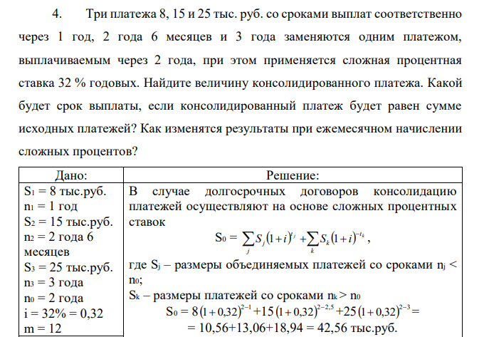 Три платежа 8, 15 и 25 тыс. руб. со сроками выплат соответственно через 1 год, 2 года 6 месяцев и 3 года заменяются одним платежом, выплачиваемым через 2 года, при этом применяется сложная процентная ставка 32 % годовых. Найдите величину консолидированного платежа. Какой будет срок выплаты, если консолидированный платеж будет равен сумме исходных платежей? Как изменятся результаты при ежемесячном начислении сложных процентов? 