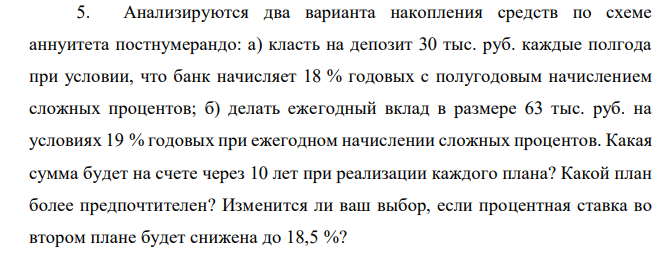 Анализируются два варианта накопления средств по схеме аннуитета постнумерандо: а) класть на депозит 30 тыс. руб. каждые полгода при условии, что банк начисляет 18 % годовых с полугодовым начислением сложных процентов; б) делать ежегодный вклад в размере 63 тыс. руб. на условиях 19 % годовых при ежегодном начислении сложных процентов. Какая сумма будет на счете через 10 лет при реализации каждого плана? Какой план более предпочтителен? Изменится ли ваш выбор, если процентная ставка во втором плане будет снижена до 18,5 %? 