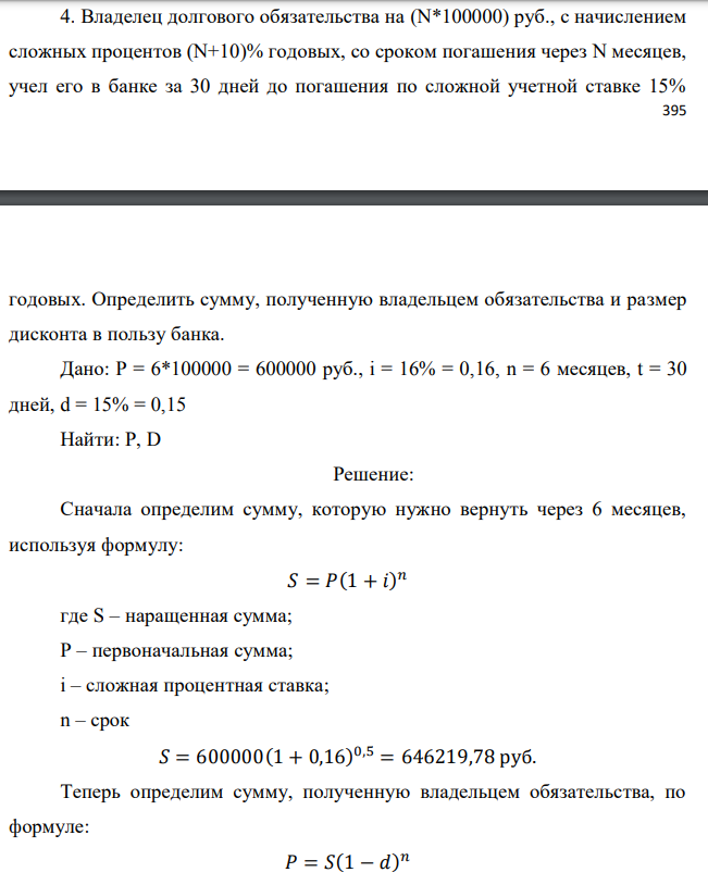 Владелец долгового обязательства на (N*100000) руб., с начислением сложных процентов (N+10)% годовых, со сроком погашения через N месяцев, учел его в банке за 30 дней до погашения по сложной учетной ставке 15%  годовых. Определить сумму, полученную владельцем обязательства и размер дисконта в пользу банка. Дано: P = 6*100000 = 600000 руб., i = 16% = 0,16, n = 6 месяцев, t = 30 дней, d = 15% = 0,15 Найти: Р, D 