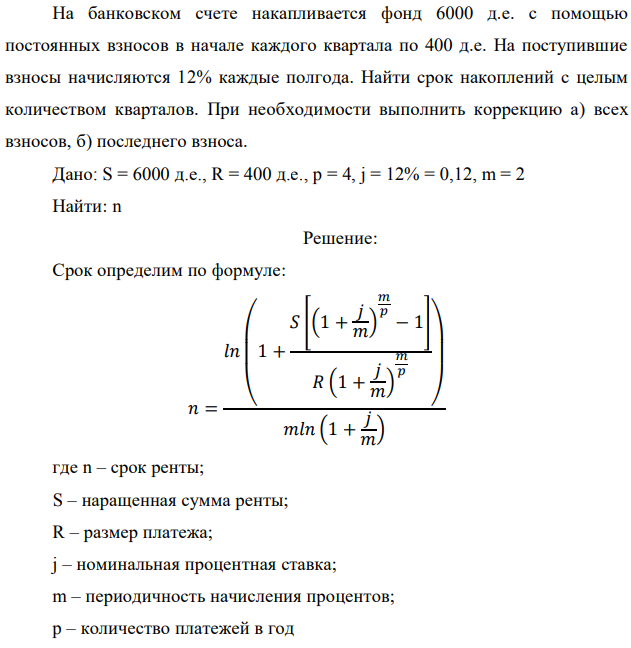 На банковском счете накапливается фонд 6000 д.е. с помощью постоянных взносов в начале каждого квартала по 400 д.е. На поступившие взносы начисляются 12% каждые полгода. Найти срок накоплений с целым количеством кварталов. При необходимости выполнить коррекцию а) всех взносов, б) последнего взноса. Дано: S = 6000 д.е., R = 400 д.е., p = 4, j = 12% = 0,12, m = 2 Найти: n 