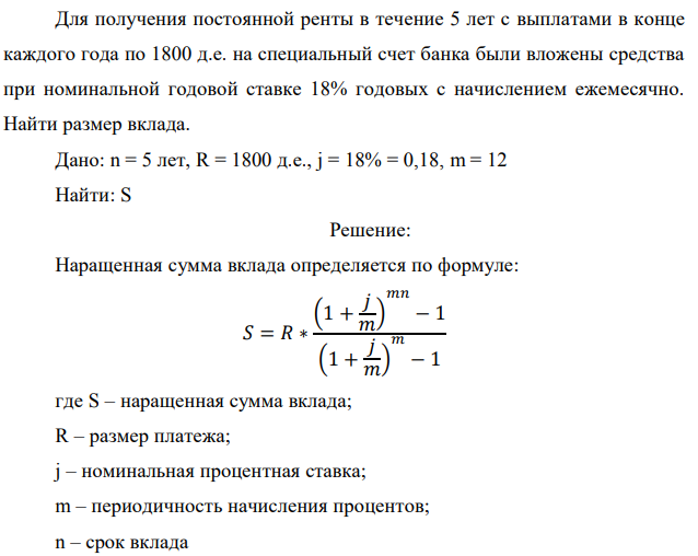 Для получения постоянной ренты в течение 5 лет с выплатами в конце
каждого года по 1800 д.е. на специальный счет банка были вложены средства
при номинальной годовой ставке 18% годовых с начислением ежемесячно.
Найти размер вклада.
Дано: n = 5 лет, R = 1800 д.е., j = 18% = 0,18, m = 12
Найти: S