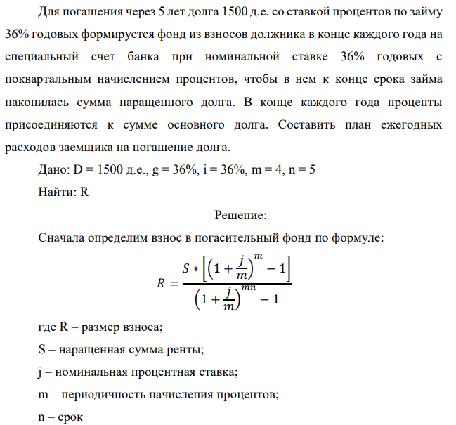 Для погашения через 5 лет долга 1500 д.е. со ставкой процентов по займу 36% годовых формируется фонд из взносов должника в конце каждого года на специальный счет банка при номинальной ставке 36% годовых с поквартальным начислением процентов, чтобы в нем к конце срока займа накопилась сумма наращенного долга. В конце каждого года проценты присоединяются к сумме основного долга. Составить план ежегодных расходов заемщика на погашение долга  Дано: D = 1500 д.е., g = 36%, i = 36%, m = 4, n = 5 Найти: R 