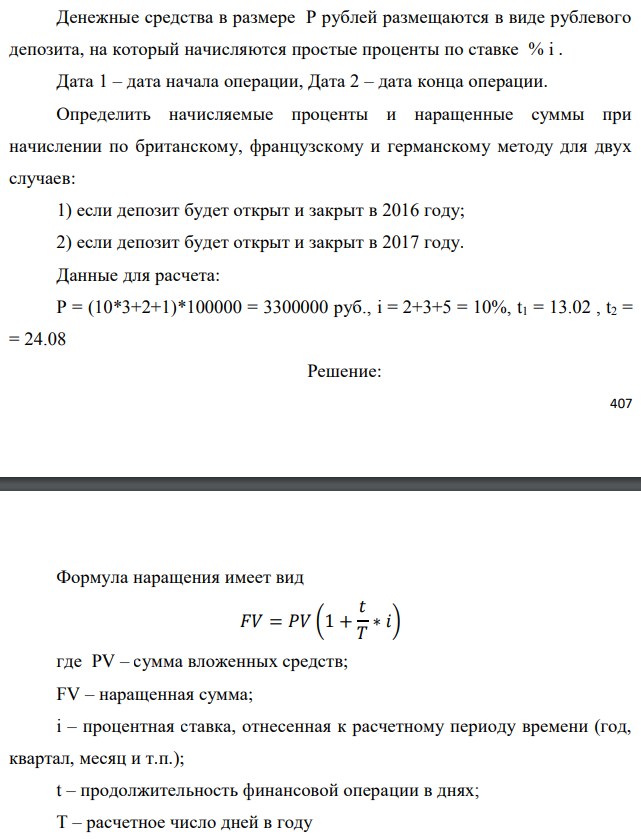 Денежные средства в размере P рублей размещаются в виде рублевого депозита, на который начисляются простые проценты по ставке % i . Дата 1 – дата начала операции, Дата 2 – дата конца операции. Определить начисляемые проценты и наращенные суммы при начислении по британскому, французскому и германскому методу для двух случаев: 1) если депозит будет открыт и закрыт в 2016 году; 2) если депозит будет открыт и закрыт в 2017 году. Данные для расчета: P = (10*3+2+1)*100000 = 3300000 руб., i = 2+3+5 = 10%, t1 = 13.02 , t2 = = 24.08 