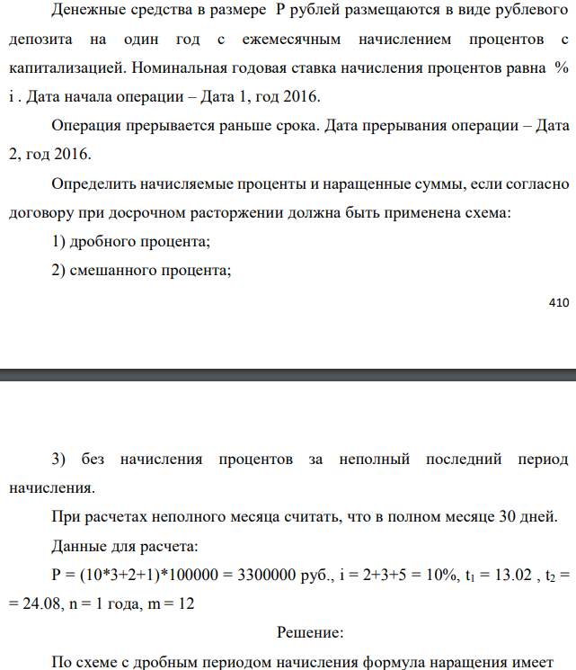 Денежные средства в размере P рублей размещаются в виде рублевого депозита на один год с ежемесячным начислением процентов с капитализацией. Номинальная годовая ставка начисления процентов равна % i . Дата начала операции – Дата 1, год 2016. Операция прерывается раньше срока. Дата прерывания операции – Дата 2, год 2016. Определить начисляемые проценты и наращенные суммы, если согласно договору при досрочном расторжении должна быть применена схема: 1) дробного процента; 2) смешанного процента;  3) без начисления процентов за неполный последний период начисления. При расчетах неполного месяца считать, что в полном месяце 30 дней. Данные для расчета: P = (10*3+2+1)*100000 = 3300000 руб., i = 2+3+5 = 10%, t1 = 13.02 , t2 = = 24.08, n = 1 года, m = 12 