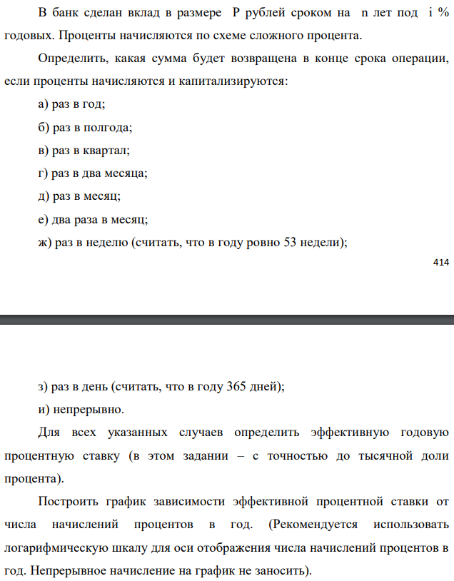 В банк сделан вклад в размере P рублей сроком на n лет под i % годовых. Проценты начисляются по схеме сложного процента. Определить, какая сумма будет возвращена в конце срока операции, если проценты начисляются и капитализируются: а) раз в год; б) раз в полгода; в) раз в квартал; г) раз в два месяца; д) раз в месяц; е) два раза в месяц; ж) раз в неделю (считать, что в году ровно 53 недели);  з) раз в день (считать, что в году 365 дней); и) непрерывно. Для всех указанных случаев определить эффективную годовую процентную ставку (в этом задании – с точностью до тысячной доли процента). Построить график зависимости эффективной процентной ставки от числа начислений процентов в год. (Рекомендуется использовать логарифмическую шкалу для оси отображения числа начислений процентов в год. Непрерывное начисление на график не заносить). Данные для расчетов: P = (10*3+2+1)*100000 = 3300000; i = 2+3+5 = 10%, n = 3+3 = 6 лет 