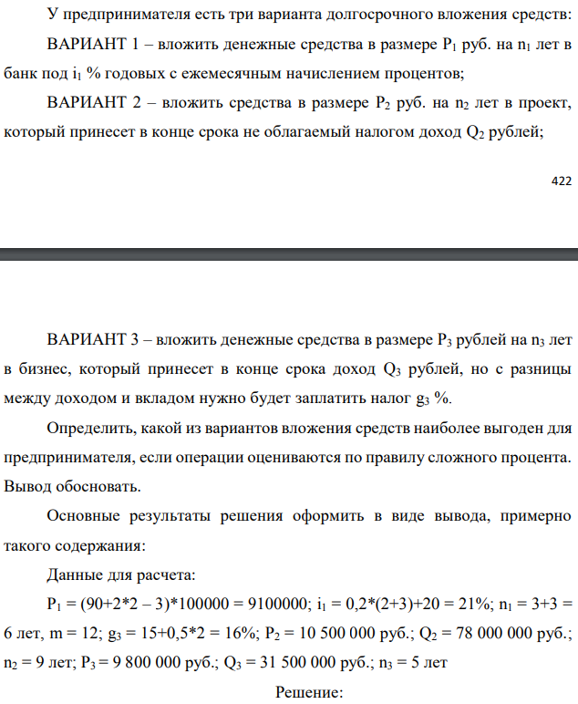 У предпринимателя есть три варианта долгосрочного вложения средств: ВАРИАНТ 1 – вложить денежные средства в размере P1 руб. на n1 лет в банк под i1 % годовых с ежемесячным начислением процентов; ВАРИАНТ 2 – вложить средства в размере P2 руб. на n2 лет в проект, который принесет в конце срока не облагаемый налогом доход Q2 рублей; ВАРИАНТ 3 – вложить денежные средства в размере P3 рублей на n3 лет в бизнес, который принесет в конце срока доход Q3 рублей, но с разницы между доходом и вкладом нужно будет заплатить налог g3 %. Определить, какой из вариантов вложения средств наиболее выгоден для предпринимателя, если операции оцениваются по правилу сложного процента. Вывод обосновать. Основные результаты решения оформить в виде вывода, примерно такого содержания: Данные для расчета: P1 = (90+2*2 – 3)*100000 = 9100000; i1 = 0,2*(2+3)+20 = 21%; n1 = 3+3 = 6 лет, m = 12; g3 = 15+0,5*2 = 16%; P2 = 10 500 000 руб.; Q2 = 78 000 000 руб.; n2 = 9 лет; P3 = 9 800 000 руб.; Q3 = 31 500 000 руб.; n3 = 5 лет