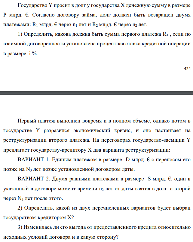 Государство Y просит в долг у государства X денежную сумму в размере P млрд. €. Согласно договору займа, долг должен быть возвращен двумя платежами: R1 млрд. € через n1 лет и R2 млрд. € через n2 лет. 1) Определить, какова должна быть сумма первого платежа R1 , если по взаимной договоренности установлена процентная ставка кредитной операции в размере i %.  Первый платеж выполнен вовремя и в полном объеме, однако потом в государстве Y разразился экономический кризис, и оно настаивает на реструктуризации второго платежа. На переговорах государство-заемщик Y предлагает государству-кредитору X два варианта реструктуризации: ВАРИАНТ 1. Единым платежом в размере D млрд. € с переносом его позже на N3 лет позже установленной договором даты. ВАРИАНТ 2. Двумя равными платежами в размере S млрд. €, один в указанный в договоре момент времени n2 лет от даты взятия в долг, а второй через N3 лет после этого. 2) Определить, какой из двух перечисленных вариантов будет выбран государством-кредитором X? 3) Изменилась ли его выгода от предоставленного кредита относительно исходных условий договора и в какую сторону? Данные для расчетов: P = 10+3+3*2 = 18 млрд. €; R2 = 8+2*2 = 12 млрд. €; n1 = 1+3 = 4 год; n2 = 3+2+3 = 8 лет; i = 3+0,2*3 = 3,6%; D = 10+2*2 = 14 млрд. €; S = 4,5 + 2 = 6,5 млрд. €; N3 = 5-3+2 = 4 года 