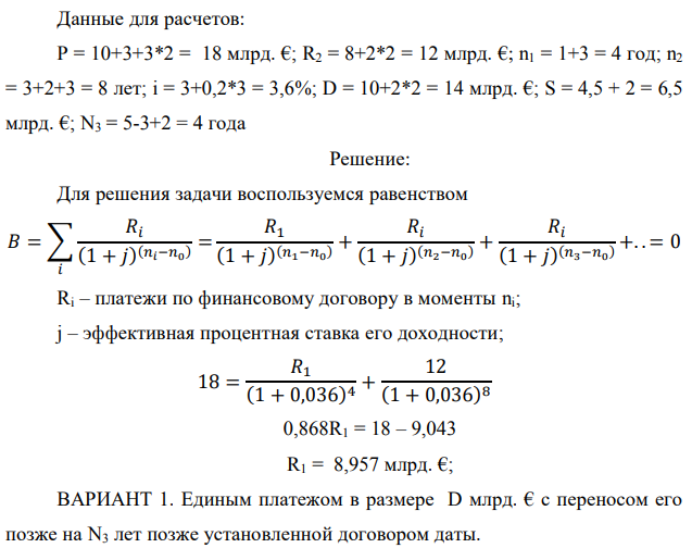 Государство Y просит в долг у государства X денежную сумму в размере P млрд. €. Согласно договору займа, долг должен быть возвращен двумя платежами: R1 млрд. € через n1 лет и R2 млрд. € через n2 лет. 1) Определить, какова должна быть сумма первого платежа R1 , если по взаимной договоренности установлена процентная ставка кредитной операции в размере i %.  Первый платеж выполнен вовремя и в полном объеме, однако потом в государстве Y разразился экономический кризис, и оно настаивает на реструктуризации второго платежа. На переговорах государство-заемщик Y предлагает государству-кредитору X два варианта реструктуризации: ВАРИАНТ 1. Единым платежом в размере D млрд. € с переносом его позже на N3 лет позже установленной договором даты. ВАРИАНТ 2. Двумя равными платежами в размере S млрд. €, один в указанный в договоре момент времени n2 лет от даты взятия в долг, а второй через N3 лет после этого. 2) Определить, какой из двух перечисленных вариантов будет выбран государством-кредитором X? 3) Изменилась ли его выгода от предоставленного кредита относительно исходных условий договора и в какую сторону? Данные для расчетов: P = 10+3+3*2 = 18 млрд. €; R2 = 8+2*2 = 12 млрд. €; n1 = 1+3 = 4 год; n2 = 3+2+3 = 8 лет; i = 3+0,2*3 = 3,6%; D = 10+2*2 = 14 млрд. €; S = 4,5 + 2 = 6,5 млрд. €; N3 = 5-3+2 = 4 года 